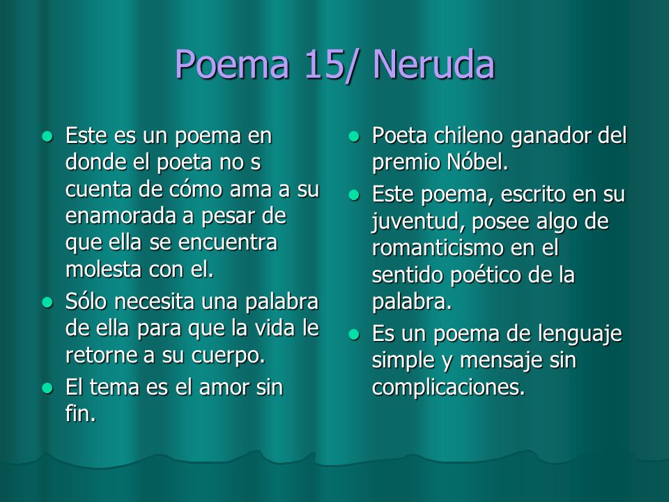 Poema 15/ Neruda Este es un poema en donde el poeta no s cuenta de cómo ama a su enamorada a pesar de que ella se encuentra molesta con el.