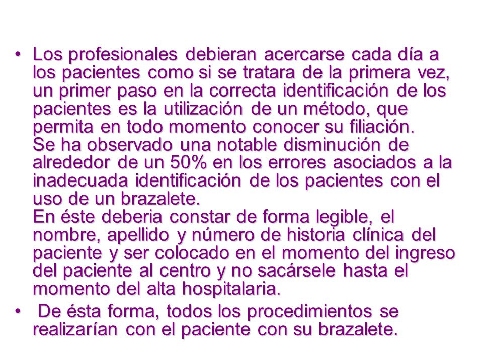 Los profesionales debieran acercarse cada día a los pacientes como si se tratara de la primera vez, un primer paso en la correcta identificación de los pacientes es la utilización de un método, que permita en todo momento conocer su filiación. Se ha observado una notable disminución de alrededor de un 50% en los errores asociados a la inadecuada identificación de los pacientes con el uso de un brazalete. En éste deberia constar de forma legible, el nombre, apellido y número de historia clínica del paciente y ser colocado en el momento del ingreso del paciente al centro y no sacársele hasta el momento del alta hospitalaria.