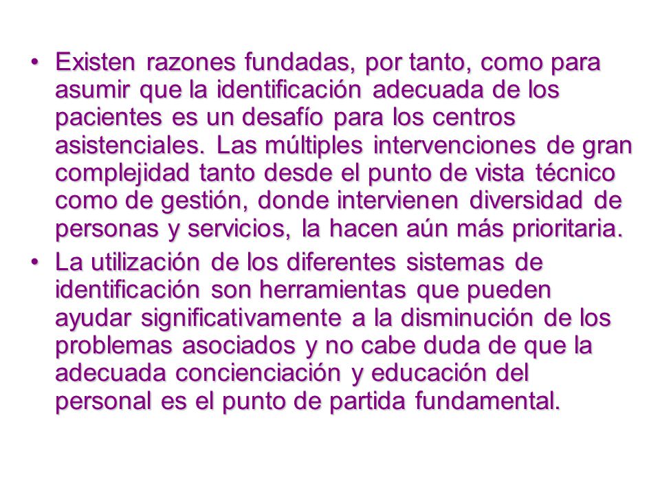 Existen razones fundadas, por tanto, como para asumir que la identificación adecuada de los pacientes es un desafío para los centros asistenciales. Las múltiples intervenciones de gran complejidad tanto desde el punto de vista técnico como de gestión, donde intervienen diversidad de personas y servicios, la hacen aún más prioritaria.