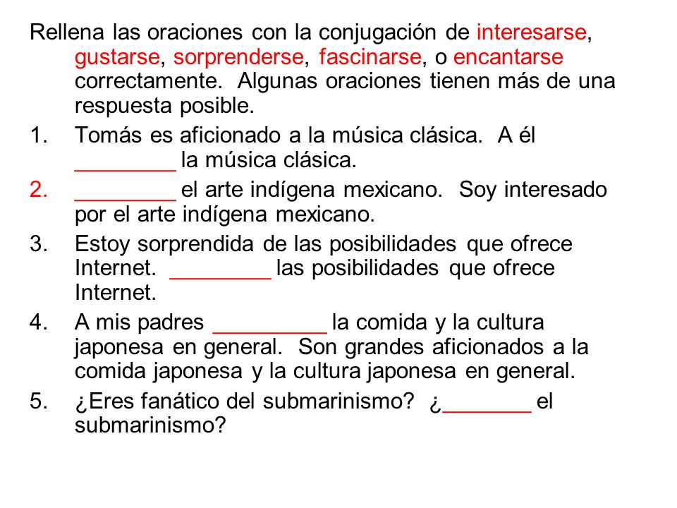 Rellena las oraciones con la conjugación de interesarse, gustarse, sorprenderse, fascinarse, o encantarse correctamente. Algunas oraciones tienen más de una respuesta posible.