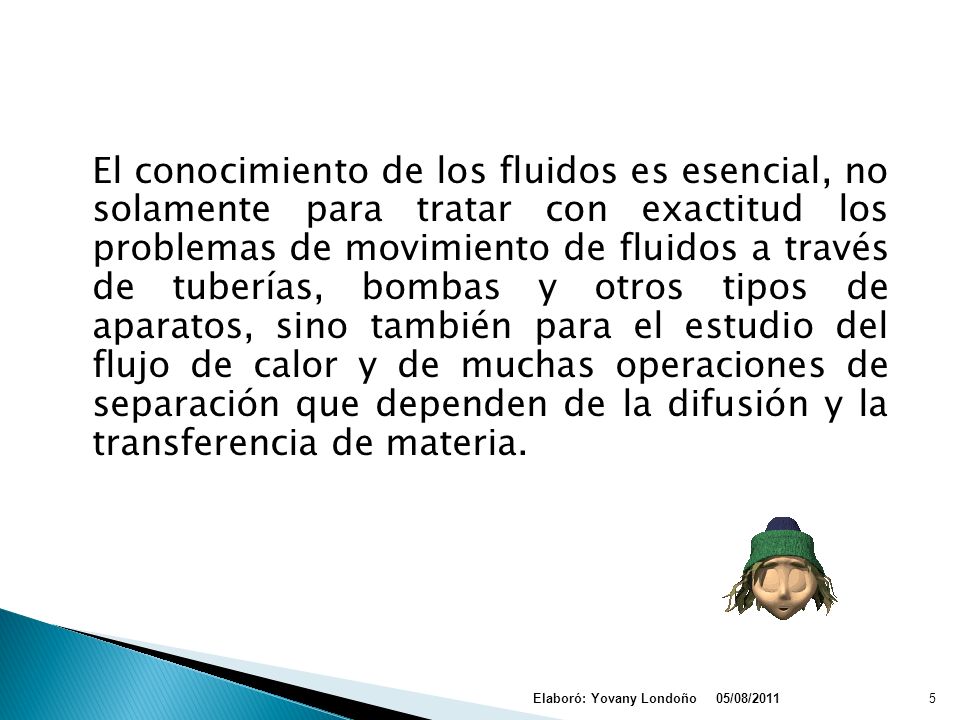 El conocimiento de los fluidos es esencial, no solamente para tratar con exactitud los problemas de movimiento de fluidos a través de tuberías, bombas y otros tipos de aparatos, sino también para el estudio del flujo de calor y de muchas operaciones de separación que dependen de la difusión y la transferencia de materia.