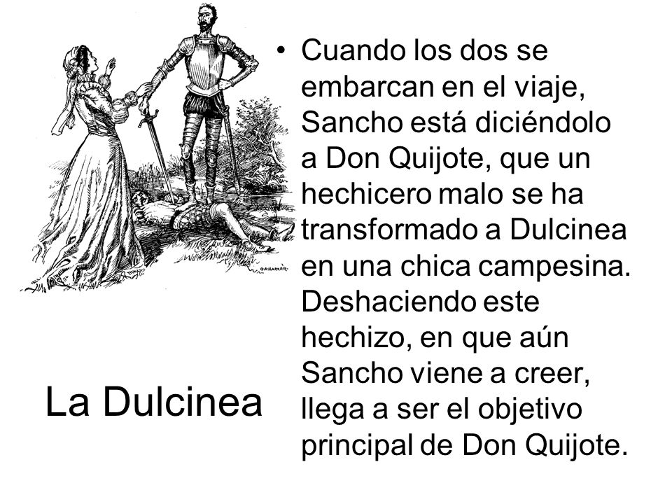 Cuando los dos se embarcan en el viaje, Sancho está diciéndolo a Don Quijote, que un hechicero malo se ha transformado a Dulcinea en una chica campesina. Deshaciendo este hechizo, en que aún Sancho viene a creer, llega a ser el objetivo principal de Don Quijote.