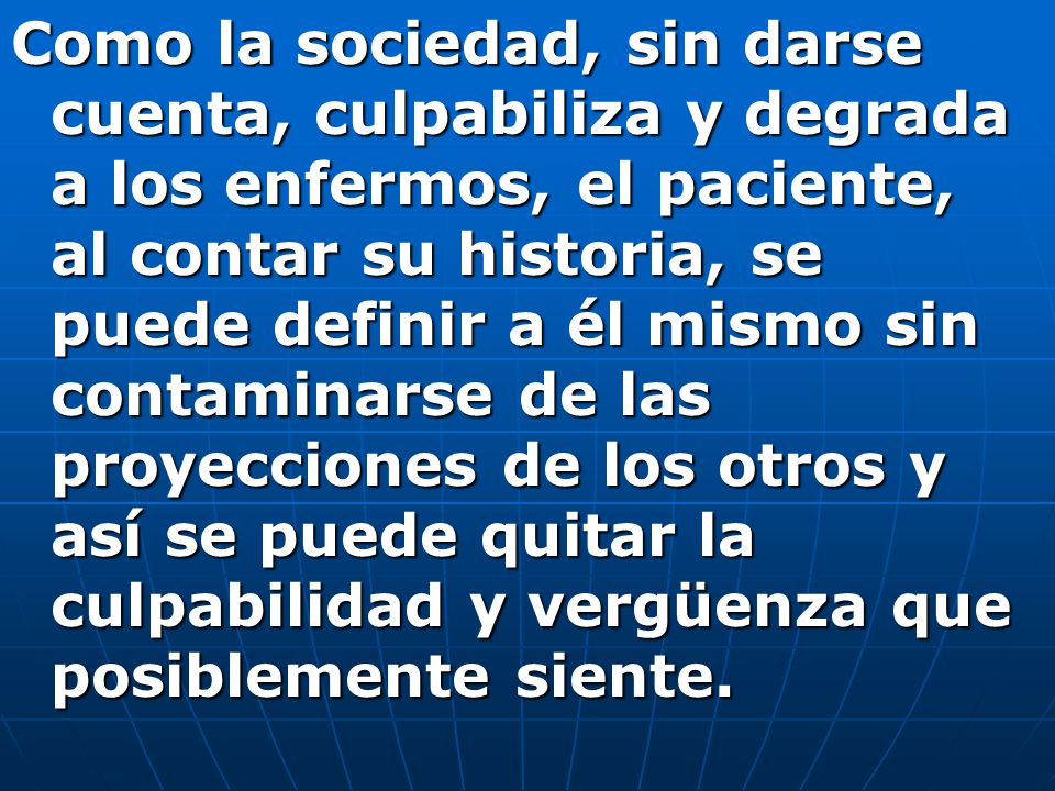Como la sociedad, sin darse cuenta, culpabiliza y degrada a los enfermos, el paciente, al contar su historia, se puede definir a él mismo sin contaminarse de las proyecciones de los otros y así se puede quitar la culpabilidad y vergüenza que posiblemente siente.