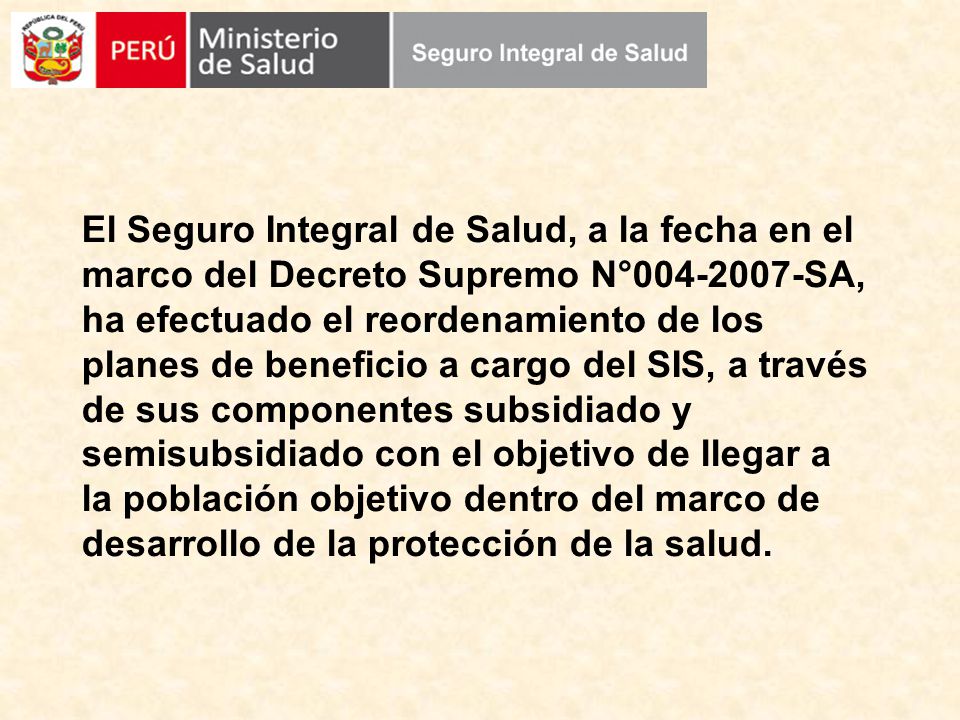 El Seguro Integral de Salud, a la fecha en el marco del Decreto Supremo N° SA, ha efectuado el reordenamiento de los planes de beneficio a cargo del SIS, a través de sus componentes subsidiado y semisubsidiado con el objetivo de llegar a la población objetivo dentro del marco de desarrollo de la protección de la salud.