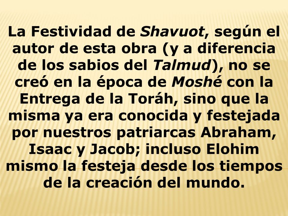 La Festividad de Shavuot, según el autor de esta obra (y a diferencia de los sabios del Talmud), no se creó en la época de Moshé con la Entrega de la Toráh, sino que la misma ya era conocida y festejada por nuestros patriarcas Abraham, Isaac y Jacob; incluso Elohim mismo la festeja desde los tiempos de la creación del mundo.