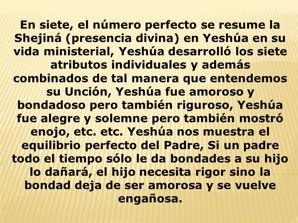 En siete, el número perfecto se resume la Shejiná (presencia divina) en Yeshúa en su vida ministerial, Yeshúa desarrolló los siete atributos individuales y además combinados de tal manera que entendemos su Unción, Yeshúa fue amoroso y bondadoso pero también riguroso, Yeshúa fue alegre y solemne pero también mostró enojo, etc.