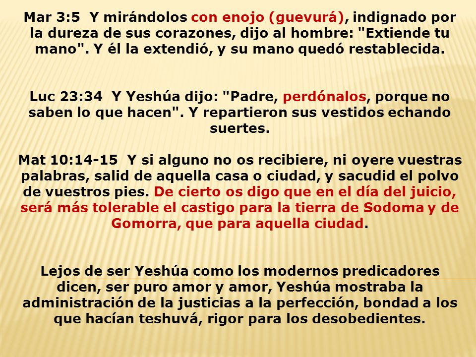 Mar 3:5 Y mirándolos con enojo (guevurá), indignado por la dureza de sus corazones, dijo al hombre: Extiende tu mano . Y él la extendió, y su mano quedó restablecida.