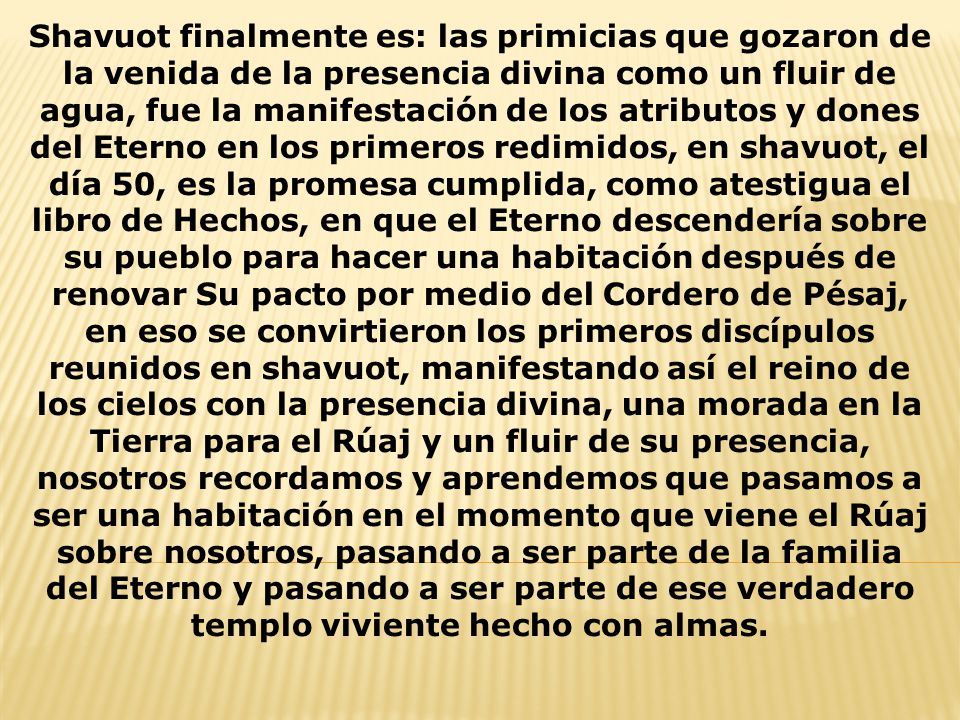 Shavuot finalmente es: las primicias que gozaron de la venida de la presencia divina como un fluir de agua, fue la manifestación de los atributos y dones del Eterno en los primeros redimidos, en shavuot, el día 50, es la promesa cumplida, como atestigua el libro de Hechos, en que el Eterno descendería sobre su pueblo para hacer una habitación después de renovar Su pacto por medio del Cordero de Pésaj, en eso se convirtieron los primeros discípulos reunidos en shavuot, manifestando así el reino de los cielos con la presencia divina, una morada en la Tierra para el Rúaj y un fluir de su presencia, nosotros recordamos y aprendemos que pasamos a ser una habitación en el momento que viene el Rúaj sobre nosotros, pasando a ser parte de la familia del Eterno y pasando a ser parte de ese verdadero templo viviente hecho con almas.