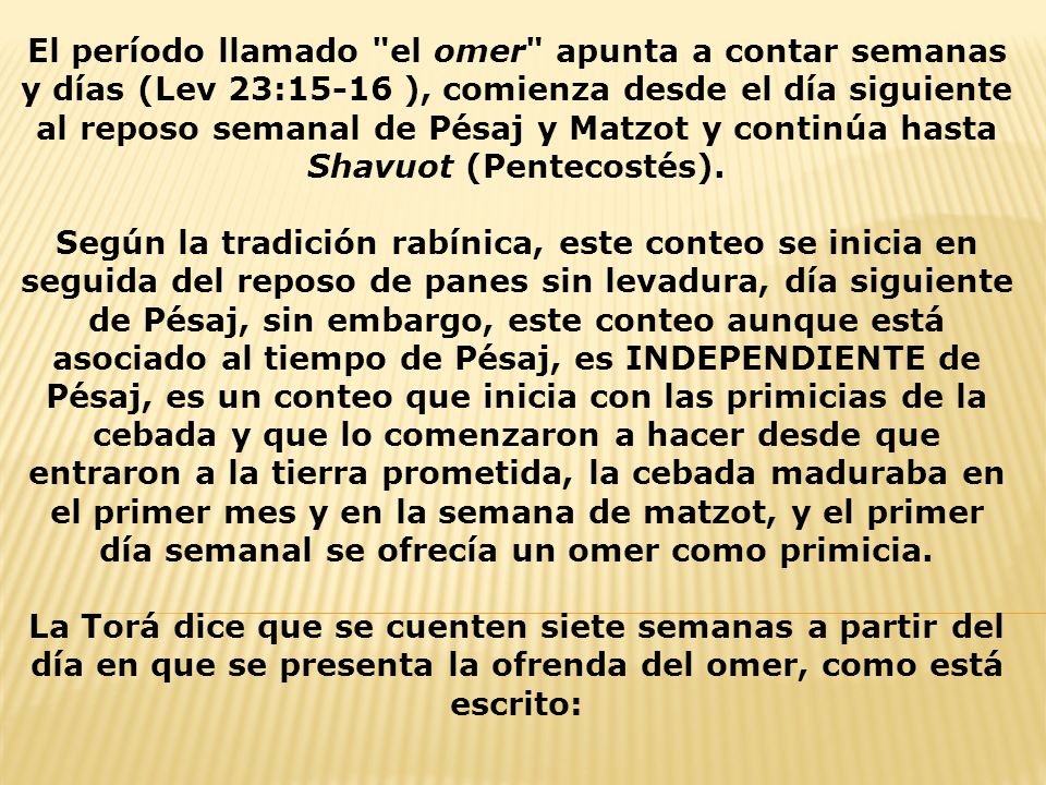El período llamado el omer apunta a contar semanas y días (Lev 23:15-16 ), comienza desde el día siguiente al reposo semanal de Pésaj y Matzot y continúa hasta Shavuot (Pentecostés).