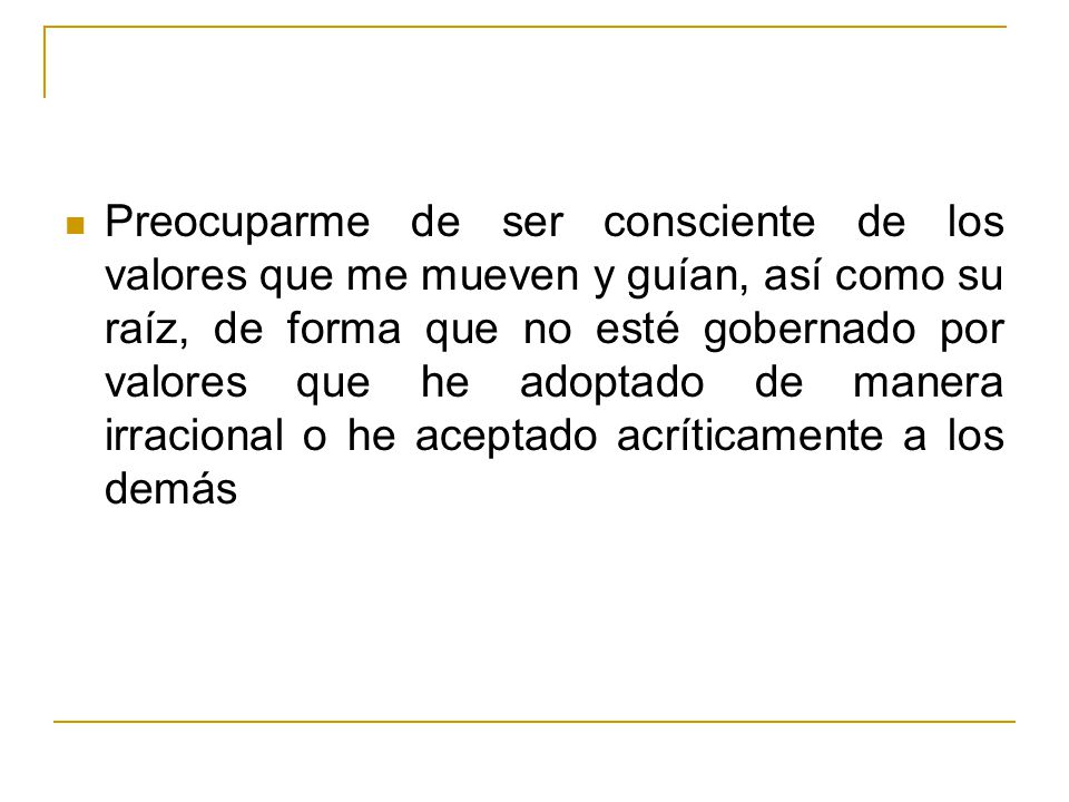 Preocuparme de ser consciente de los valores que me mueven y guían, así como su raíz, de forma que no esté gobernado por valores que he adoptado de manera irracional o he aceptado acríticamente a los demás