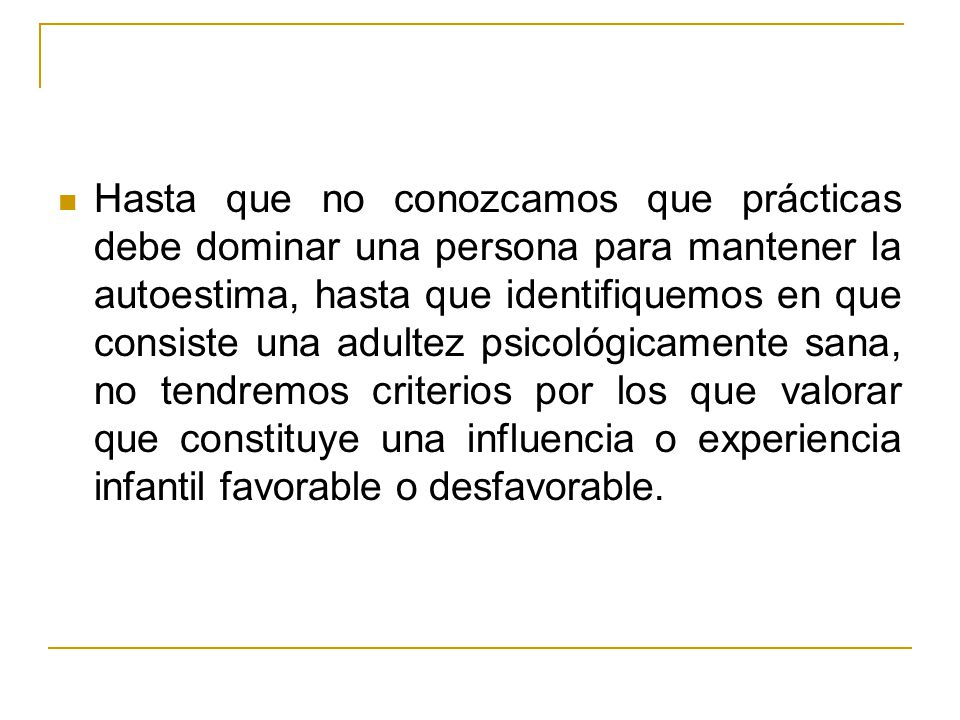 Hasta que no conozcamos que prácticas debe dominar una persona para mantener la autoestima, hasta que identifiquemos en que consiste una adultez psicológicamente sana, no tendremos criterios por los que valorar que constituye una influencia o experiencia infantil favorable o desfavorable.