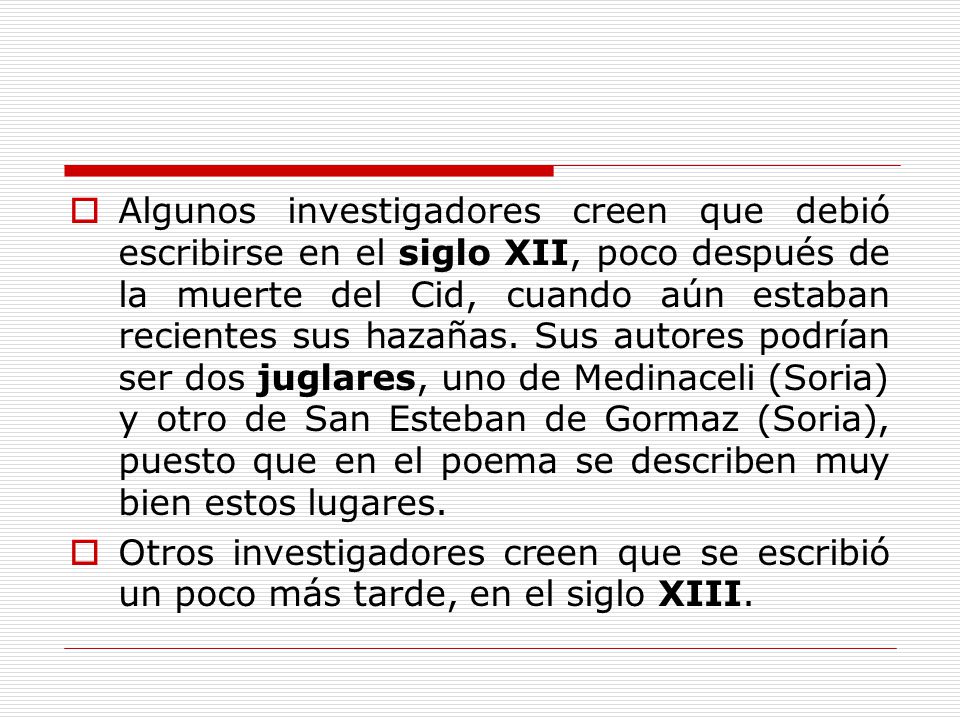 Algunos investigadores creen que debió escribirse en el siglo XII, poco después de la muerte del Cid, cuando aún estaban recientes sus hazañas. Sus autores podrían ser dos juglares, uno de Medinaceli (Soria) y otro de San Esteban de Gormaz (Soria), puesto que en el poema se describen muy bien estos lugares.