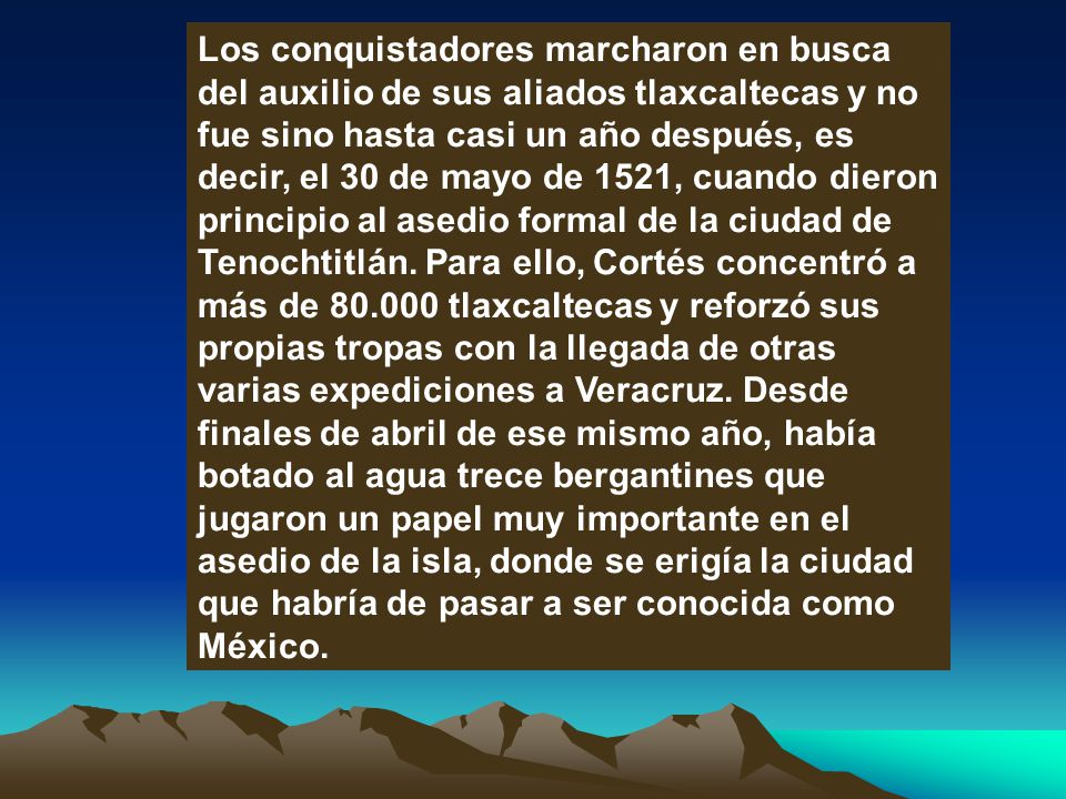 Los conquistadores marcharon en busca del auxilio de sus aliados tlaxcaltecas y no fue sino hasta casi un año después, es decir, el 30 de mayo de 1521, cuando dieron principio al asedio formal de la ciudad de Tenochtitlán.