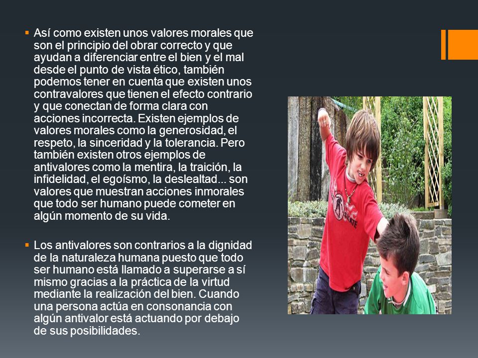 Así como existen unos valores morales que son el principio del obrar correcto y que ayudan a diferenciar entre el bien y el mal desde el punto de vista ético, también podemos tener en cuenta que existen unos contravalores que tienen el efecto contrario y que conectan de forma clara con acciones incorrecta. Existen ejemplos de valores morales como la generosidad, el respeto, la sinceridad y la tolerancia. Pero también existen otros ejemplos de antivalores como la mentira, la traición, la infidelidad, el egoísmo, la deslealtad... son valores que muestran acciones inmorales que todo ser humano puede cometer en algún momento de su vida.