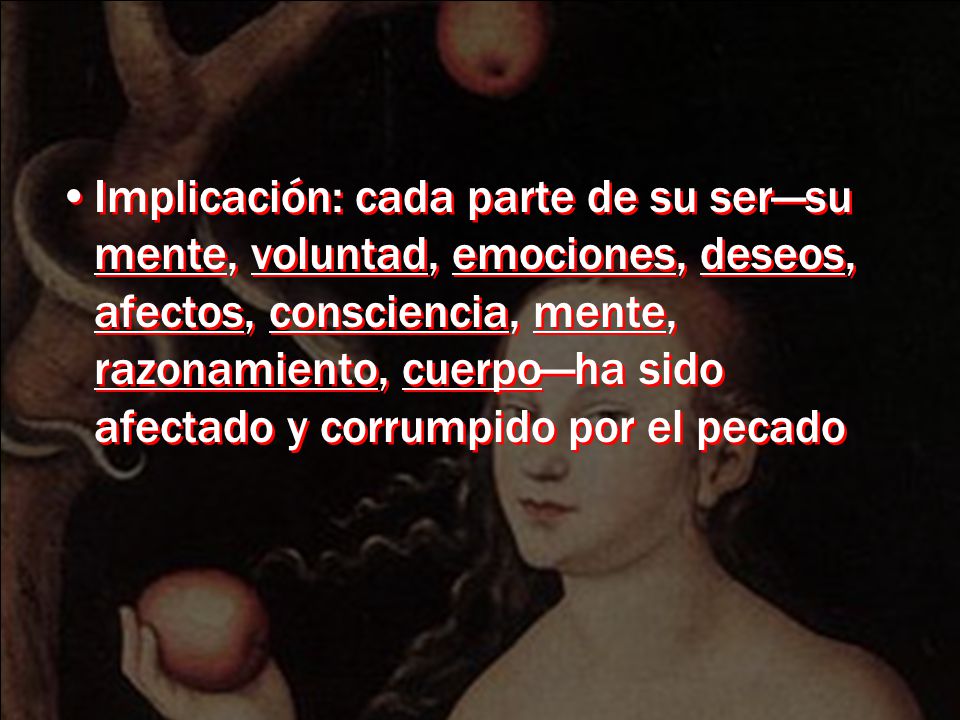 Implicación: cada parte de su ser—su mente, voluntad, emociones, deseos, afectos, consciencia, mente, razonamiento, cuerpo—ha sido afectado y corrumpido por el pecado
