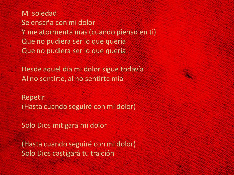 Mi soledad Se ensaña con mi dolor Y me atormenta más (cuando pienso en ti) Que no pudiera ser lo que quería Que no pudiera ser lo que quería Desde aquel día mi dolor sigue todavía Al no sentirte, al no sentirte mía Repetir (Hasta cuando seguiré con mi dolor) Solo Dios mitigará mi dolor (Hasta cuando seguiré con mi dolor) Solo Dios castigará tu traición