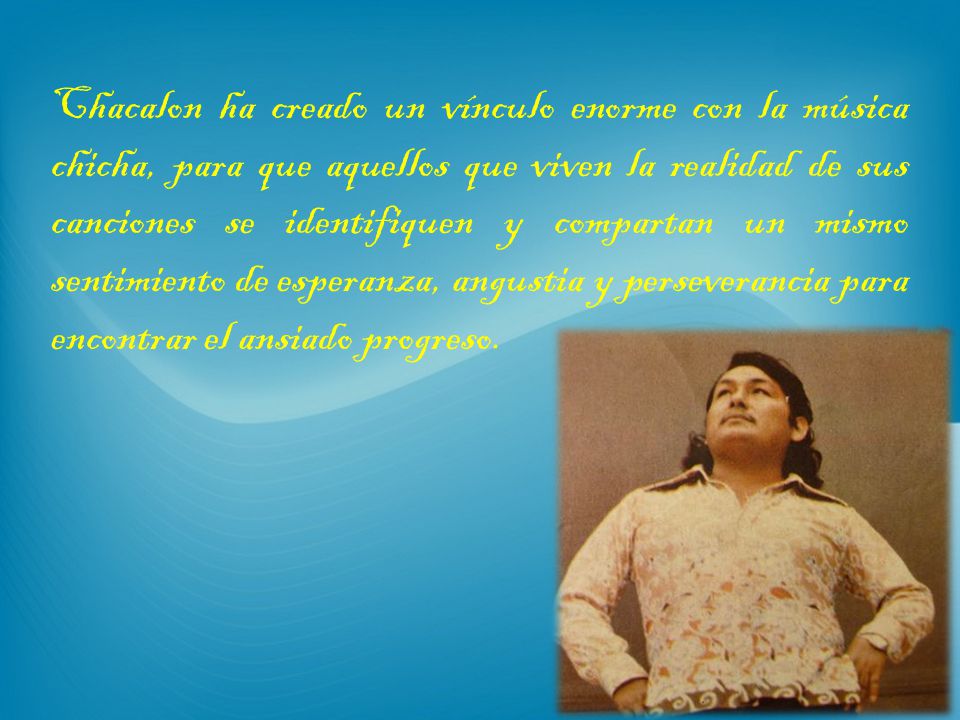 Chacalon ha creado un vínculo enorme con la música chicha, para que aquellos que viven la realidad de sus canciones se identifiquen y compartan un mismo sentimiento de esperanza, angustia y perseverancia para encontrar el ansiado progreso.
