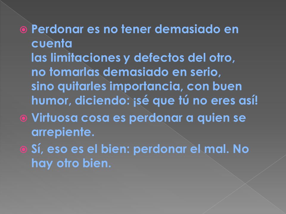 Perdonar es no tener demasiado en cuenta las limitaciones y defectos del otro, no tomarlas demasiado en serio, sino quitarles importancia, con buen humor, diciendo: ¡sé que tú no eres así!