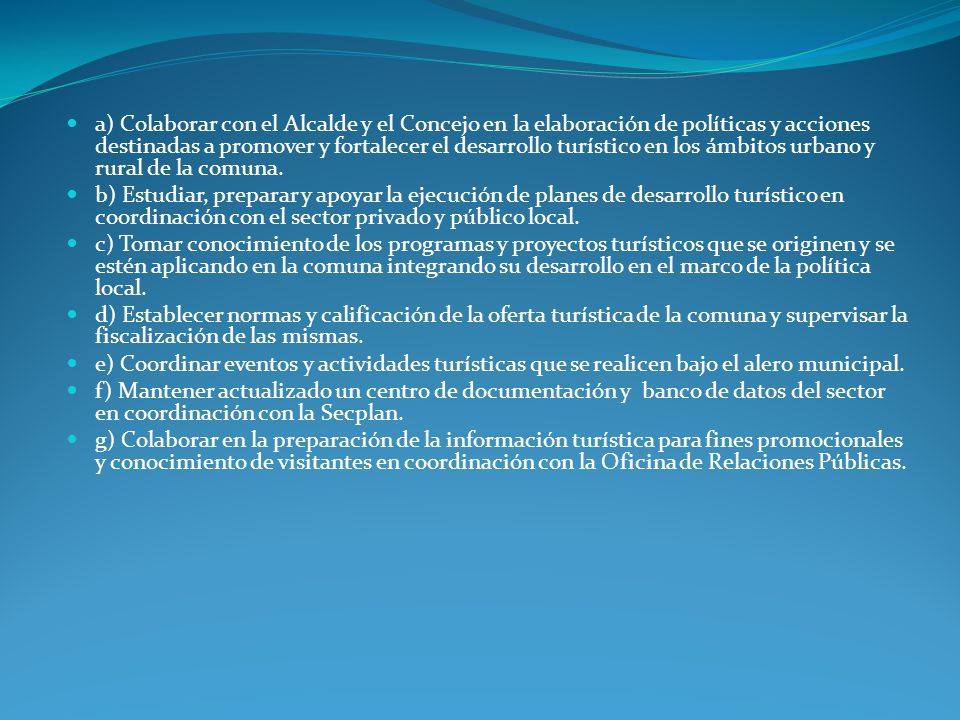 a) Colaborar con el Alcalde y el Concejo en la elaboración de políticas y acciones destinadas a promover y fortalecer el desarrollo turístico en los ámbitos urbano y rural de la comuna.