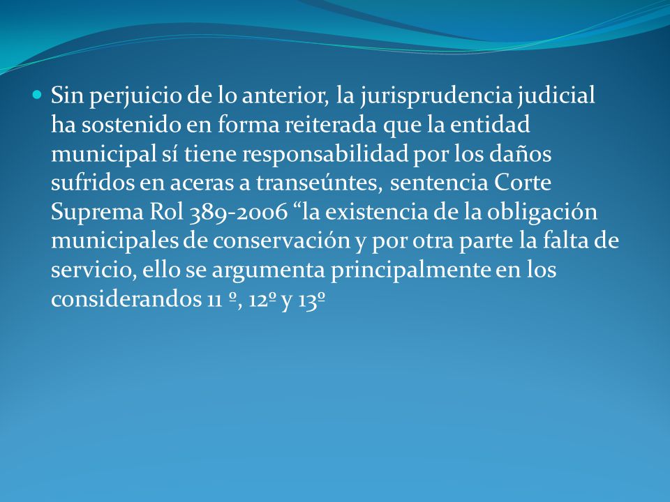 Sin perjuicio de lo anterior, la jurisprudencia judicial ha sostenido en forma reiterada que la entidad municipal sí tiene responsabilidad por los daños sufridos en aceras a transeúntes, sentencia Corte Suprema Rol la existencia de la obligación municipales de conservación y por otra parte la falta de servicio, ello se argumenta principalmente en los considerandos 11 º, 12º y 13º
