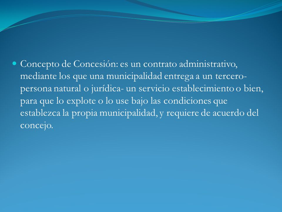 Concepto de Concesión: es un contrato administrativo, mediante los que una municipalidad entrega a un tercero- persona natural o jurídica- un servicio establecimiento o bien, para que lo explote o lo use bajo las condiciones que establezca la propia municipalidad, y requiere de acuerdo del concejo.