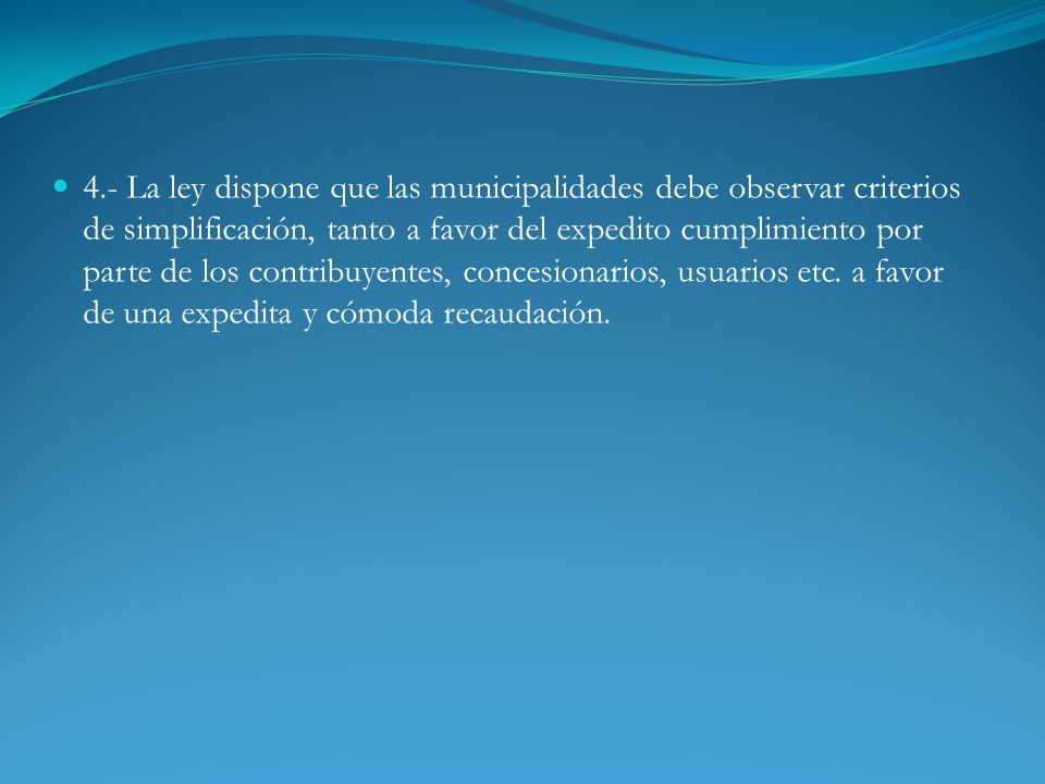 4.- La ley dispone que las municipalidades debe observar criterios de simplificación, tanto a favor del expedito cumplimiento por parte de los contribuyentes, concesionarios, usuarios etc.