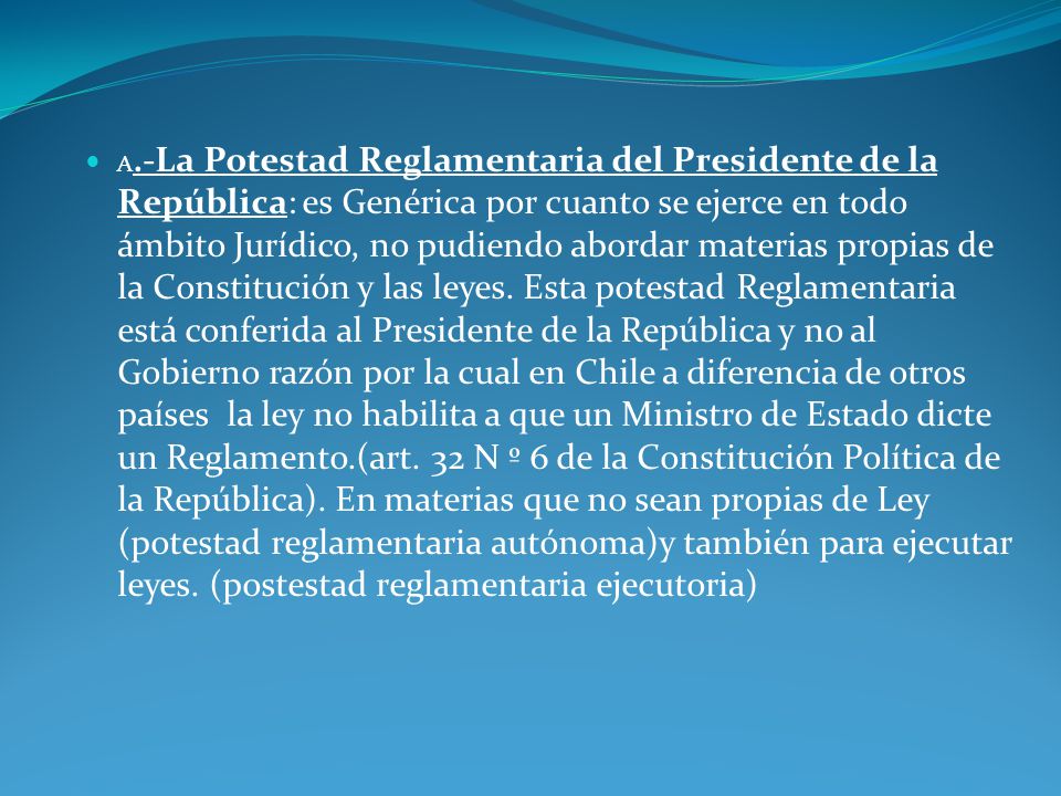 a.-La Potestad Reglamentaria del Presidente de la República: es Genérica por cuanto se ejerce en todo ámbito Jurídico, no pudiendo abordar materias propias de la Constitución y las leyes.