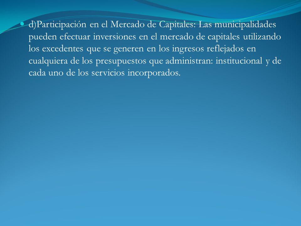 d)Participación en el Mercado de Capitales: Las municipalidades pueden efectuar inversiones en el mercado de capitales utilizando los excedentes que se generen en los ingresos reflejados en cualquiera de los presupuestos que administran: institucional y de cada uno de los servicios incorporados.
