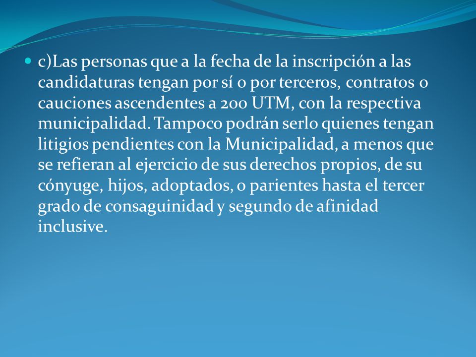 c)Las personas que a la fecha de la inscripción a las candidaturas tengan por sí o por terceros, contratos o cauciones ascendentes a 200 UTM, con la respectiva municipalidad.