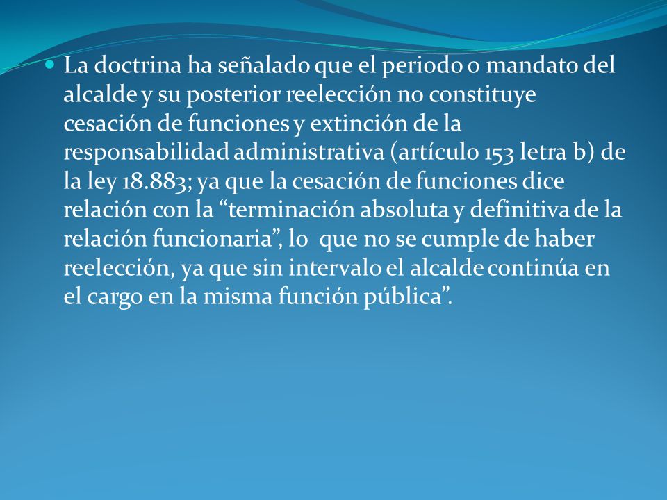 La doctrina ha señalado que el periodo o mandato del alcalde y su posterior reelección no constituye cesación de funciones y extinción de la responsabilidad administrativa (artículo 153 letra b) de la ley ; ya que la cesación de funciones dice relación con la terminación absoluta y definitiva de la relación funcionaria , lo que no se cumple de haber reelección, ya que sin intervalo el alcalde continúa en el cargo en la misma función pública .