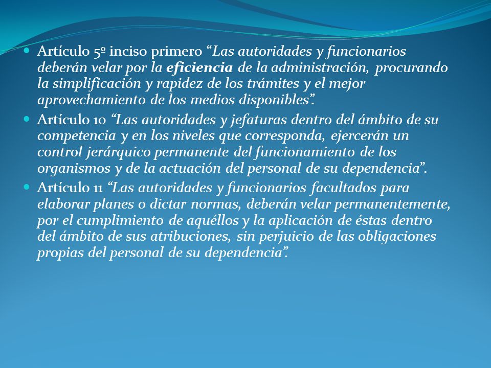 Artículo 5º inciso primero Las autoridades y funcionarios deberán velar por la eficiencia de la administración, procurando la simplificación y rapidez de los trámites y el mejor aprovechamiento de los medios disponibles .