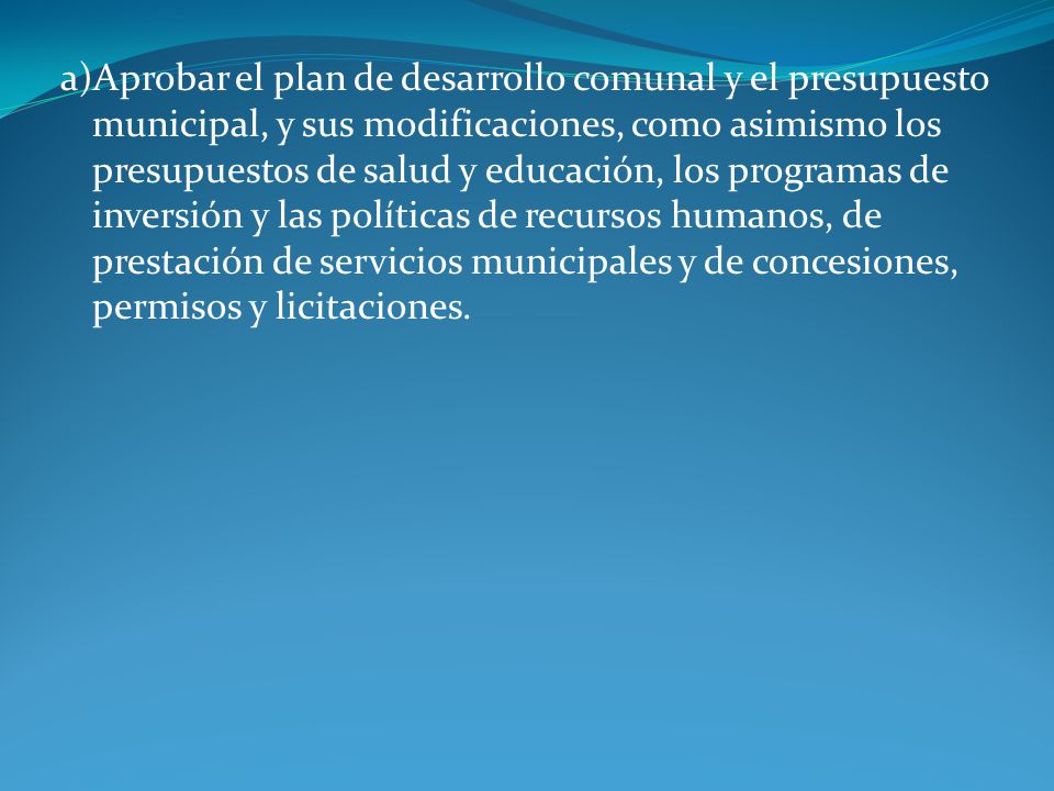 a)Aprobar el plan de desarrollo comunal y el presupuesto municipal, y sus modificaciones, como asimismo los presupuestos de salud y educación, los programas de inversión y las políticas de recursos humanos, de prestación de servicios municipales y de concesiones, permisos y licitaciones.