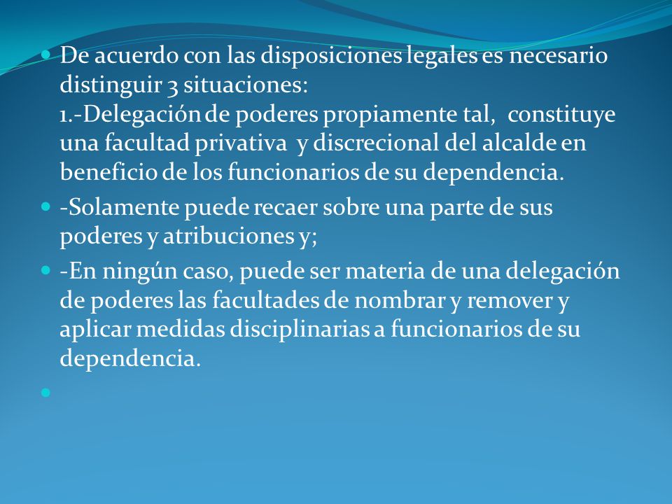 De acuerdo con las disposiciones legales es necesario distinguir 3 situaciones: 1.-Delegación de poderes propiamente tal, constituye una facultad privativa y discrecional del alcalde en beneficio de los funcionarios de su dependencia.