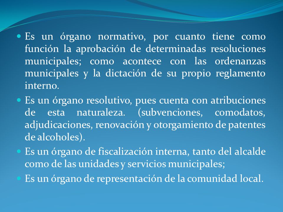 Es un órgano normativo, por cuanto tiene como función la aprobación de determinadas resoluciones municipales; como acontece con las ordenanzas municipales y la dictación de su propio reglamento interno.