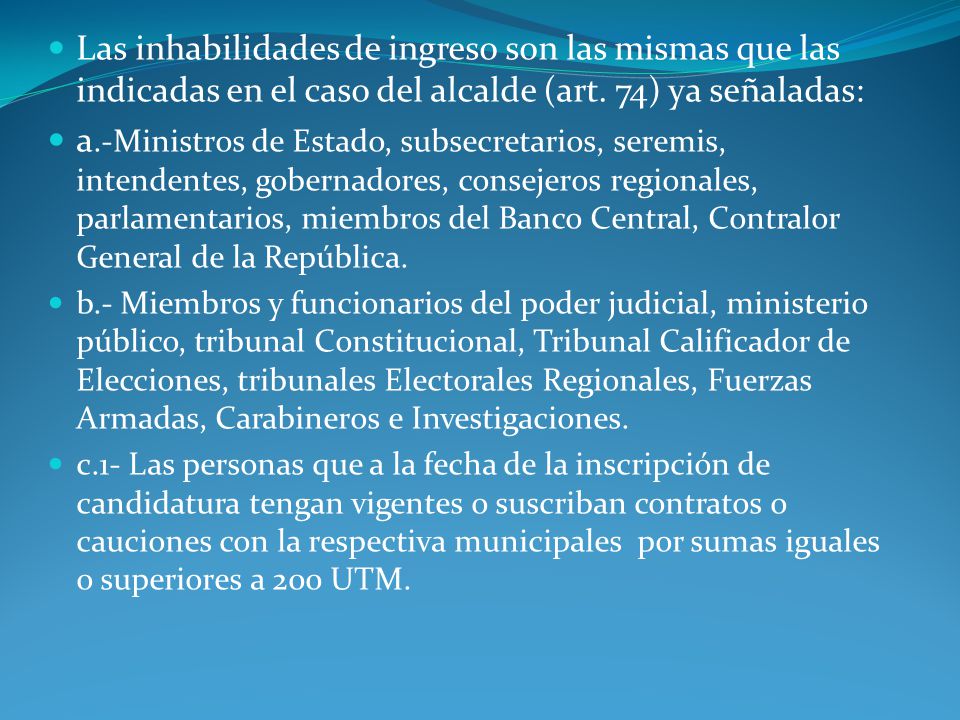 Las inhabilidades de ingreso son las mismas que las indicadas en el caso del alcalde (art. 74) ya señaladas: