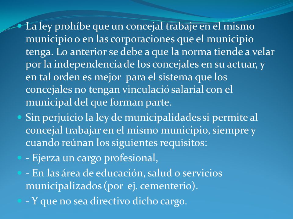 La ley prohíbe que un concejal trabaje en el mismo municipio o en las corporaciones que el municipio tenga. Lo anterior se debe a que la norma tiende a velar por la independencia de los concejales en su actuar, y en tal orden es mejor para el sistema que los concejales no tengan vinculació salarial con el municipal del que forman parte.