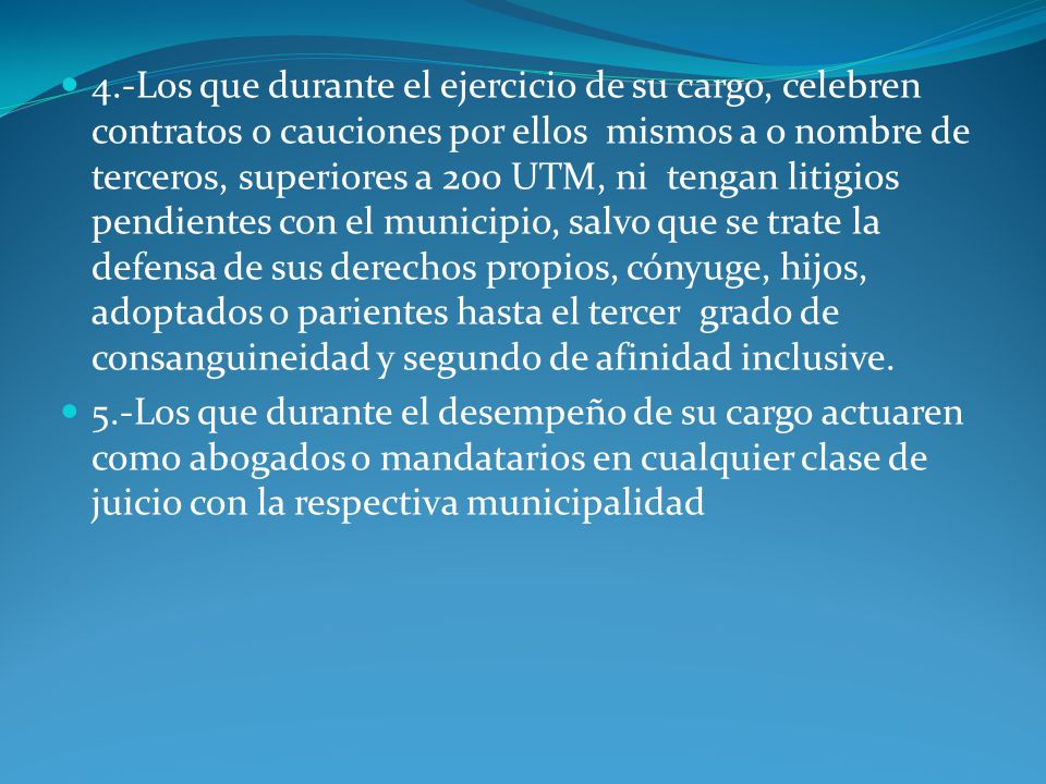 4.-Los que durante el ejercicio de su cargo, celebren contratos o cauciones por ellos mismos a o nombre de terceros, superiores a 200 UTM, ni tengan litigios pendientes con el municipio, salvo que se trate la defensa de sus derechos propios, cónyuge, hijos, adoptados o parientes hasta el tercer grado de consanguineidad y segundo de afinidad inclusive.