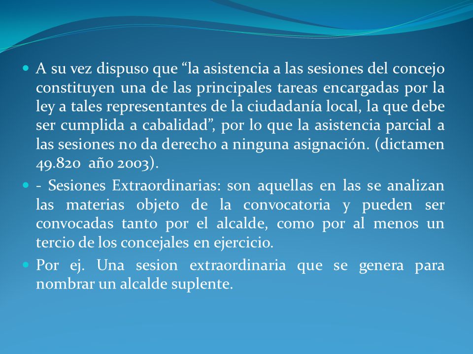 A su vez dispuso que la asistencia a las sesiones del concejo constituyen una de las principales tareas encargadas por la ley a tales representantes de la ciudadanía local, la que debe ser cumplida a cabalidad , por lo que la asistencia parcial a las sesiones no da derecho a ninguna asignación. (dictamen año 2003).