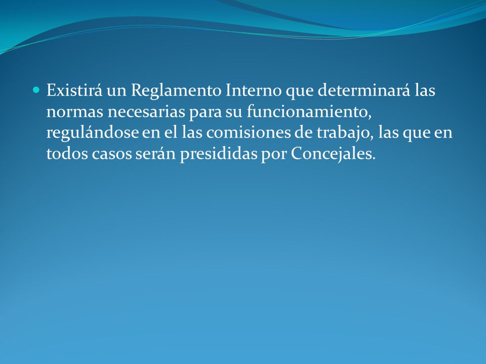 Existirá un Reglamento Interno que determinará las normas necesarias para su funcionamiento, regulándose en el las comisiones de trabajo, las que en todos casos serán presididas por Concejales.