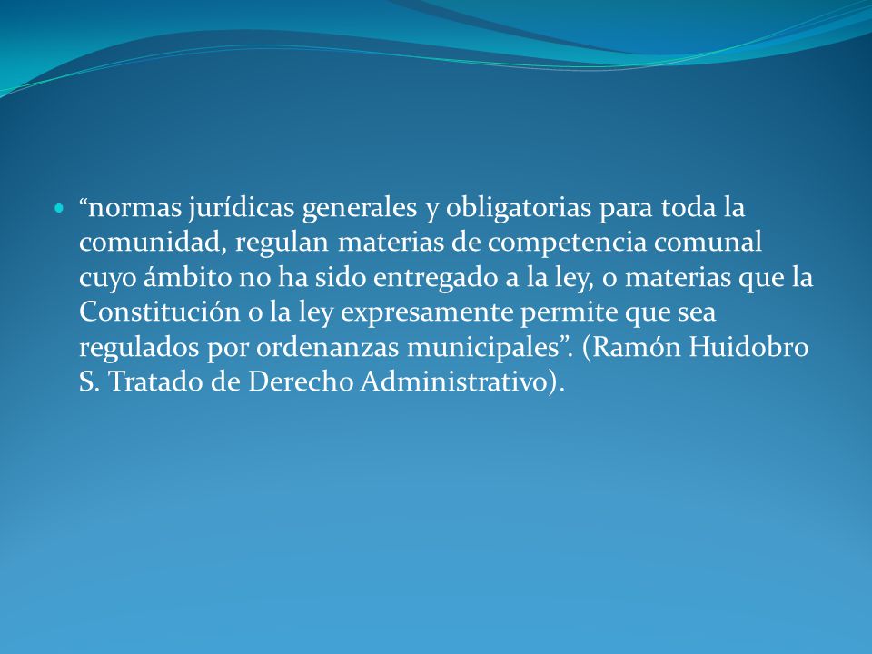 normas jurídicas generales y obligatorias para toda la comunidad, regulan materias de competencia comunal cuyo ámbito no ha sido entregado a la ley, o materias que la Constitución o la ley expresamente permite que sea regulados por ordenanzas municipales .