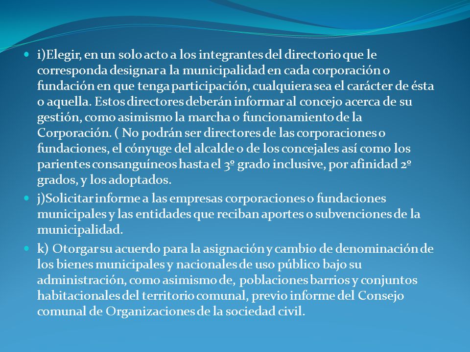 i)Elegir, en un solo acto a los integrantes del directorio que le corresponda designar a la municipalidad en cada corporación o fundación en que tenga participación, cualquiera sea el carácter de ésta o aquella. Estos directores deberán informar al concejo acerca de su gestión, como asimismo la marcha o funcionamiento de la Corporación. ( No podrán ser directores de las corporaciones o fundaciones, el cónyuge del alcalde o de los concejales así como los parientes consanguíneos hasta el 3º grado inclusive, por afinidad 2º grados, y los adoptados.