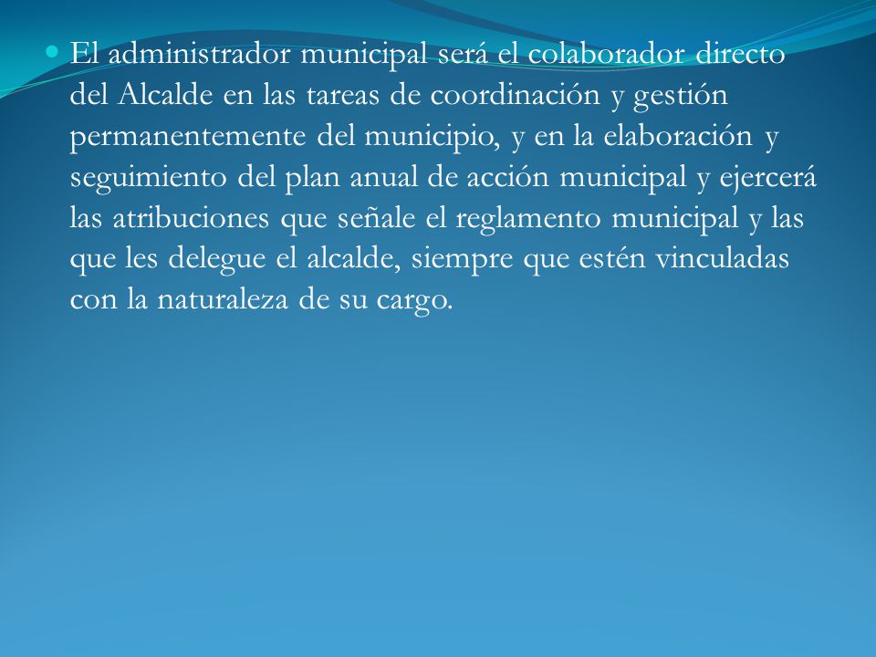 El administrador municipal será el colaborador directo del Alcalde en las tareas de coordinación y gestión permanentemente del municipio, y en la elaboración y seguimiento del plan anual de acción municipal y ejercerá las atribuciones que señale el reglamento municipal y las que les delegue el alcalde, siempre que estén vinculadas con la naturaleza de su cargo.