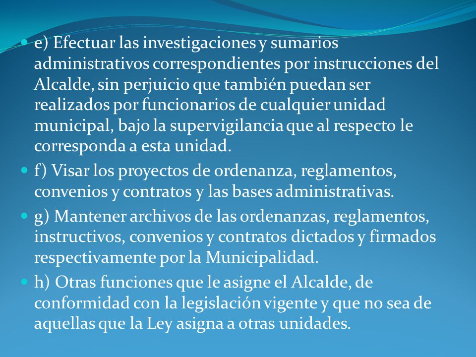 e) Efectuar las investigaciones y sumarios administrativos correspondientes por instrucciones del Alcalde, sin perjuicio que también puedan ser realizados por funcionarios de cualquier unidad municipal, bajo la supervigilancia que al respecto le corresponda a esta unidad.