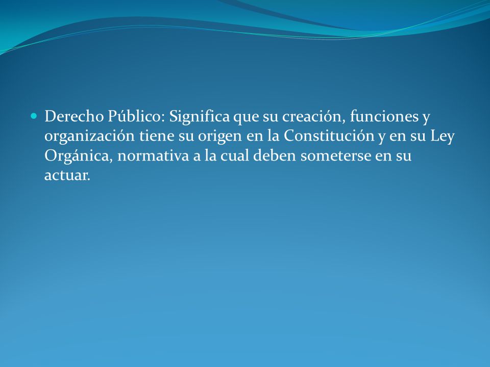 Derecho Público: Significa que su creación, funciones y organización tiene su origen en la Constitución y en su Ley Orgánica, normativa a la cual deben someterse en su actuar.