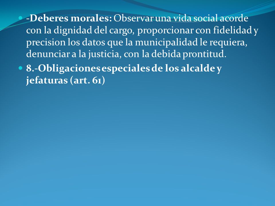 -Deberes morales: Observar una vida social acorde con la dignidad del cargo, proporcionar con fidelidad y precision los datos que la municipalidad le requiera, denunciar a la justicia, con la debida prontitud.