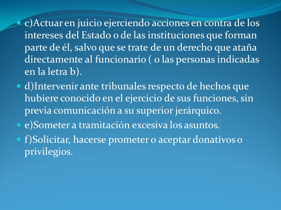 c)Actuar en juicio ejerciendo acciones en contra de los intereses del Estado o de las instituciones que forman parte de él, salvo que se trate de un derecho que ataña directamente al funcionario ( o las personas indicadas en la letra b).