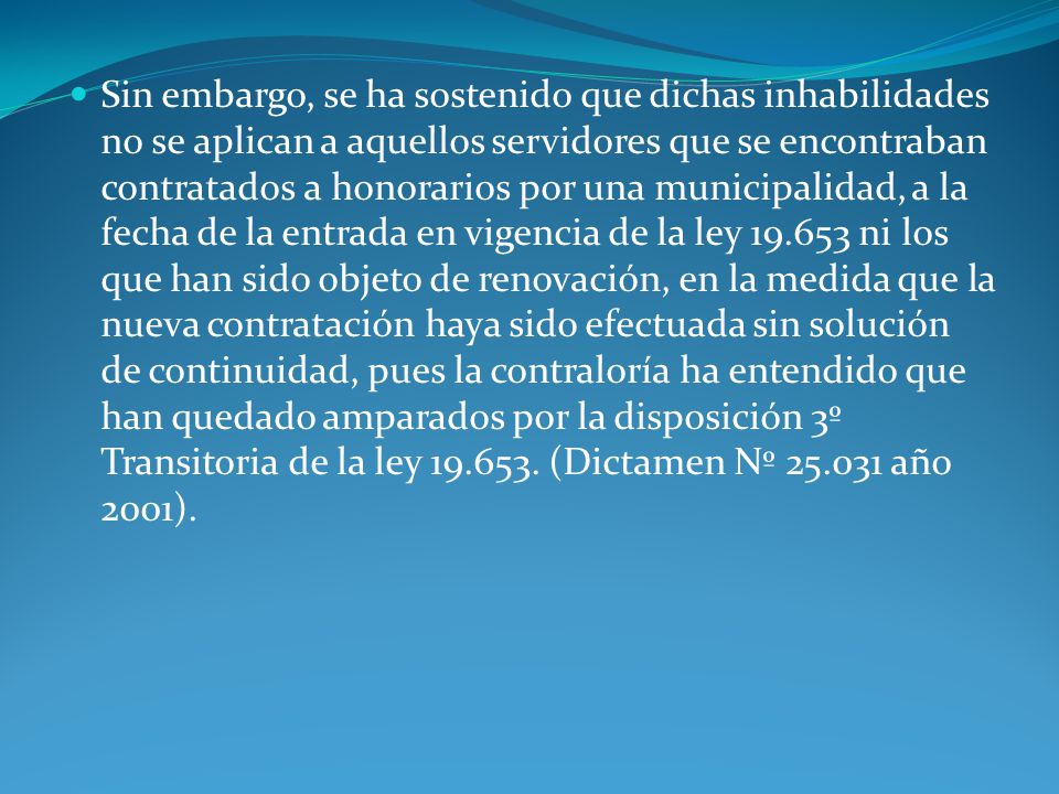 Sin embargo, se ha sostenido que dichas inhabilidades no se aplican a aquellos servidores que se encontraban contratados a honorarios por una municipalidad, a la fecha de la entrada en vigencia de la ley ni los que han sido objeto de renovación, en la medida que la nueva contratación haya sido efectuada sin solución de continuidad, pues la contraloría ha entendido que han quedado amparados por la disposición 3º Transitoria de la ley