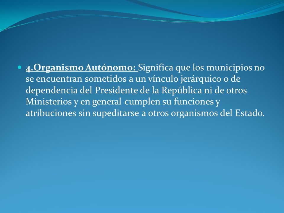 4.Organismo Autónomo: Significa que los municipios no se encuentran sometidos a un vínculo jerárquico o de dependencia del Presidente de la República ni de otros Ministerios y en general cumplen su funciones y atribuciones sin supeditarse a otros organismos del Estado.