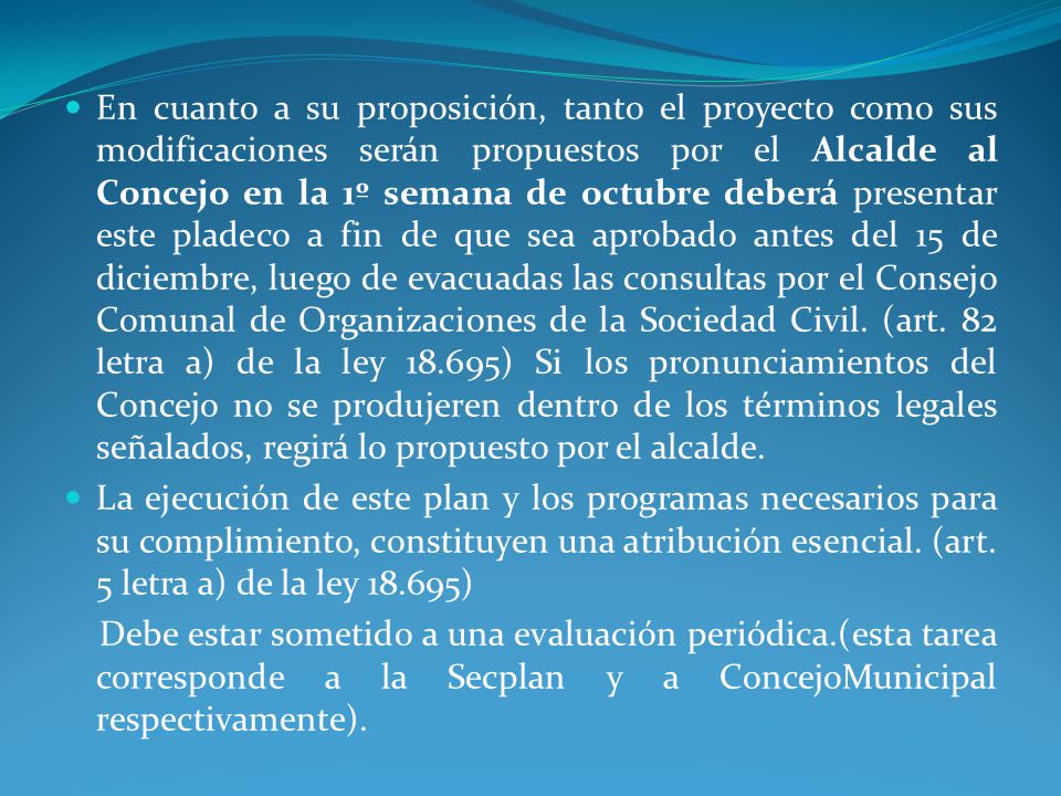 En cuanto a su proposición, tanto el proyecto como sus modificaciones serán propuestos por el Alcalde al Concejo en la 1º semana de octubre deberá presentar este pladeco a fin de que sea aprobado antes del 15 de diciembre, luego de evacuadas las consultas por el Consejo Comunal de Organizaciones de la Sociedad Civil. (art. 82 letra a) de la ley ) Si los pronunciamientos del Concejo no se produjeren dentro de los términos legales señalados, regirá lo propuesto por el alcalde.