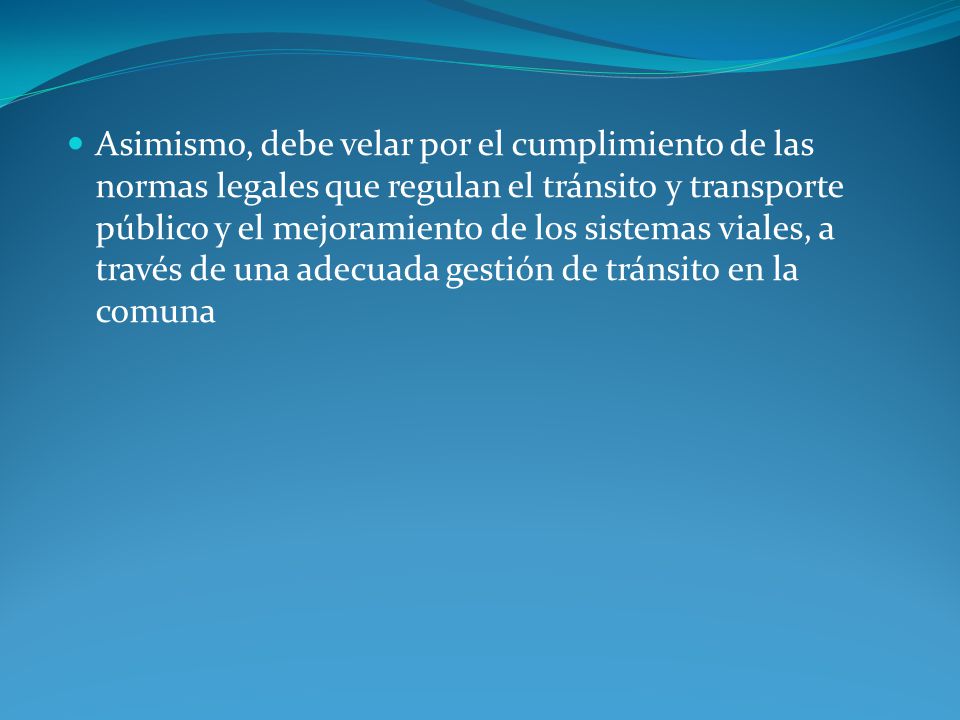 Asimismo, debe velar por el cumplimiento de las normas legales que regulan el tránsito y transporte público y el mejoramiento de los sistemas viales, a través de una adecuada gestión de tránsito en la comuna